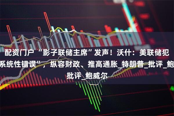 配资门户 “影子联储主席”发声！沃什：美联储犯了“系统性错误”，纵容财政、推高通胀_特朗普_批评_鲍威尔