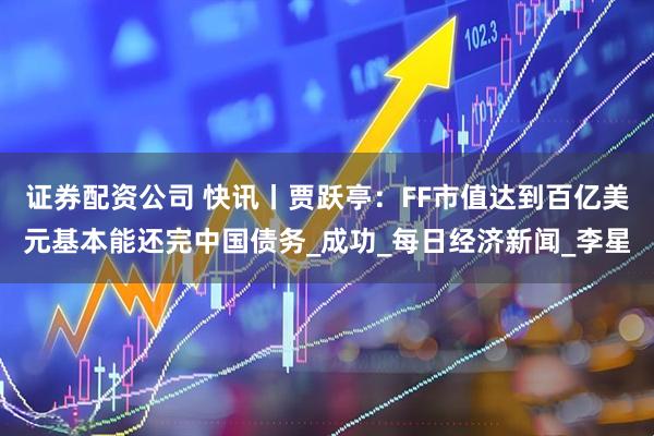 证券配资公司 快讯丨贾跃亭：FF市值达到百亿美元基本能还完中国债务_成功_每日经济新闻_李星
