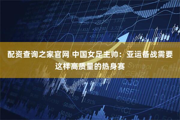 配资查询之家官网 中国女足主帅：亚运备战需要这样高质量的热身赛
