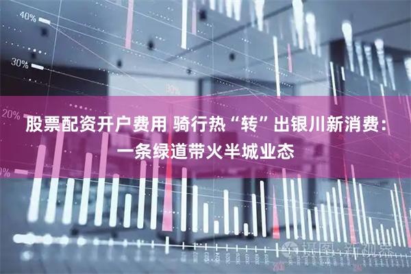 股票配资开户费用 骑行热“转”出银川新消费：一条绿道带火半城业态