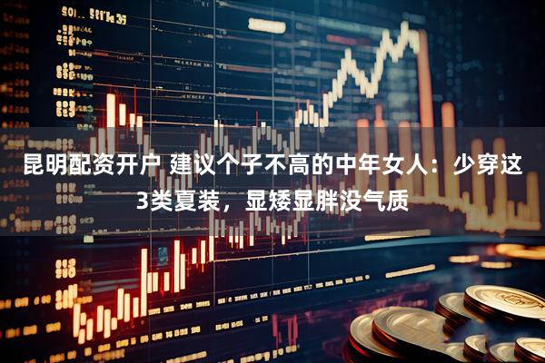 昆明配资开户 建议个子不高的中年女人：少穿这3类夏装，显矮显胖没气质
