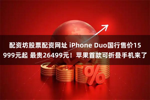 配资坊股票配资网址 iPhone Duo国行售价15999元起 最贵26499元！苹果首款可折叠手机来了